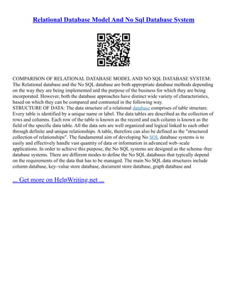 Relational Database Model And No Sql Database System
COMPARISON OF RELATIONAL DATABASE MODEL AND NO SQL DATABASE SYSTEM:
The Relational database and the No SQL database are both appropriate database methods depending
on the way they are being implemented and the purpose of the business for which they are being
incorporated. However, both the database approaches have distinct wide variety of characteristics,
based on which they can be compared and contrasted in the following way.
STRUCTURE OF DATA: The data structure of a relational database comprises of table structure.
Every table is identified by a unique name or label. The data tables are described as the collection of
rows and columns. Each row of the table is known as the record and each column is known as the
field of the specific data table. All the data sets are well organized and logical linked to each other
through definite and unique relationships. A table, therefore can also be defined as the "structured
collection of relationships". The fundamental aim of developing No SQL database systems is to
easily and effectively handle vast quantity of data or information in advanced web–scale
applications. In order to achieve this purpose, the No SQL systems are designed as the schema–free
database systems. There are different modes to define the No SQL databases that typically depend
on the requirements of the data that has to be managed. The main No SQL data structures include
column database, key–value store database, document store database, graph database and
... Get more on HelpWriting.net ...
 