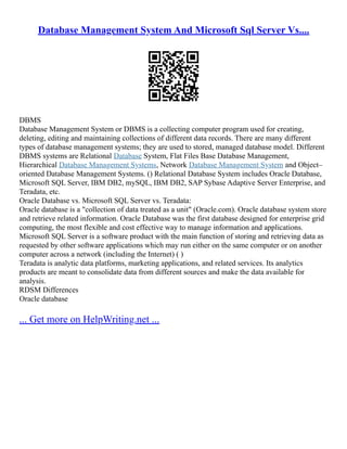 Database Management System And Microsoft Sql Server Vs....
DBMS
Database Management System or DBMS is a collecting computer program used for creating,
deleting, editing and maintaining collections of different data records. There are many different
types of database management systems; they are used to stored, managed database model. Different
DBMS systems are Relational Database System, Flat Files Base Database Management,
Hierarchical Database Management Systems, Network Database Management System and Object–
oriented Database Management Systems. () Relational Database System includes Oracle Database,
Microsoft SQL Server, IBM DB2, mySQL, IBM DB2, SAP Sybase Adaptive Server Enterprise, and
Teradata, etc.
Oracle Database vs. Microsoft SQL Server vs. Teradata:
Oracle database is a "collection of data treated as a unit" (Oracle.com). Oracle database system store
and retrieve related information. Oracle Database was the first database designed for enterprise grid
computing, the most flexible and cost effective way to manage information and applications.
Microsoft SQL Server is a software product with the main function of storing and retrieving data as
requested by other software applications which may run either on the same computer or on another
computer across a network (including the Internet) ( )
Teradata is analytic data platforms, marketing applications, and related services. Its analytics
products are meant to consolidate data from different sources and make the data available for
analysis.
RDSM Differences
Oracle database
... Get more on HelpWriting.net ...
 