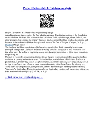 Project Deliverable 3: Database Analysis
Project Deliverable 3: Database and Programming Design
A quality database design makes the flow of data seamless. The database schema is the foundation
of the relational database. The schema defines the tables, fields, relationships, views, indexes, and
other elements. Envisioning the primary business function should facilitate creating the schema and
how that information should flow throughout all areas of the firm. ("Strayer, iCampus," n.d., p. 1).
Database Design Basics
The database itself is a compilation of information organized so that it can easily be accessed,
managed, and updated. Computer databases typically contain a collection of data records or files
that allow users the ability to read/write access, specify report generation, ... Show more content on
Helpwriting.net ...
One rule is required when creating database tables. Several constraints related to specific standards
are in use in creating a database schema. To be classified as a relational table it must first have a
primary key. A primary key cannot accept null values, and a table can only have one primary key. A
foreign key refers to a set of one or more columns in another table that refers to the primary key.
There aren't any unique codes, configurations, or table definitions you need to place to officially
"designate" a foreign key. Unlike the primary key, a foreign key can take null values, and a table can
have more than one foreign key ("PF, FK," n.d., p.
... Get more on HelpWriting.net ...
 