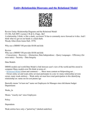 Entity-Relationship Diagrams and the Relational Model
Review Entity–Relationship Diagrams and the Relational Model
CS 186, Fall 2007, Lecture 2 R & G, Chaps. 2&3
A relationship, I think, is like a shark, you know? It has to constantly move forward or it dies. And I
think what we got on our hands is a dead shark.
Woody Allen (from Annie Hall, 1979)
Why use a DBMS? OS provides RAM and disk
Review
Why use a DBMS? OS provides RAM and disk
– Concurrency – Recovery – Abstraction, Data Independence – Query Languages – Efficiency (for
most tasks) – Security – Data Integrity
Data Models
DBMS models real world Data Model is link between user's view of the world and bits stored in
computer Many models exist We think in terms of..
– Relational Model (clean and common) – ... Show more content on Helpwriting.net ...
– Owner entity set and weak entity set must participate in a one–to–many relationship set (one
owner, many weak entities). – Weak entity set must have total participation in this identifying
relationship set. name ssn lot cost pname age
Basically means "at least one" name ssn Employees lot Manages since did dname budget
Departments
Works_In
Means: "exactly one" since Employees
Policy
Dependents
Weak entities have only a "partial key" (dashed underline)
 