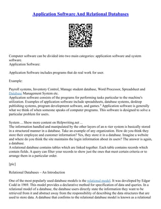 Application Software And Relational Databases
Computer software can be divided into two main categories: application software and system
software.
Application Software:
Application Software includes programs that do real work for user.
Example:
Payroll systems, Inventory Control, Manage student database, Word Processor, Spreadsheet and
Database Management System etc.
Application software consists of the programs for performing tasks particular to the machine's
utilization. Examples of application software include spreadsheets, database systems, desktop
publishing systems, program development software, and games." Application software is generally
what we think of when someone speaks of computer programs. This software is designed to solve a
particular problem for users.
System ... Show more content on Helpwriting.net ...
The information handled and manipulated by the other layers of an n–tier system is basically stored
in a structured manner in a database. Take an example of any organization. How do you think they
store their employee and customer information? Yes, they store it in a database. Imagine a website
and where do you think the site maintains the login information about its users? The answer is again,
a database.
A relational database contains tables which are linked together. Each table contains records which
contain fields. A query can filter your records to show just the ones that meet certain criteria or to
arrange them in a particular order.
[pic]
Relational Databases – An Introduction
One of the most popularly used database models is the relational model. It was developed by Edgar
Codd in 1969. This model provides a declarative method for specification of data and queries. In a
relational model of a database, the database users directly state the information they want to be
retrieved from it and abstract away from the responsibility of describing the data structures that are
used to store data. A database that confirms to the relational database model is known as a relational
 