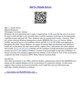 Sql Vs. Oracle Server
SQL vs. Oracle Server
Dheeraj Balamoori
Wilmington University Abstract
Databases are most paramount part in today 's organizations. In the event that the servers are down
for quite a while and data is not accessible there would be enormous misfortune to the organization
regarding income and good will. Thus, databases play an essential part in today 's business. There
are various relational database management systems (RDBMS) like Microsoft Access, Sybase,
MySQL and oracle but out of all databases Oracle and MS SQL are the widely used applications
throughout the globe. Oracle databases are unique for having large and abnormal state abilities to
handle the circumstances like data inaccessibility, support issues, information and system failures
and so forth. Microsoft SQL Server database has the usefulness of high information accessibility and
security however is not viable as of Oracle 's because it has good depth in high data availability. As
Oracle is having more enterprise applications the databse is used widely for most of the top financial
companies like bank of America, HDFC Bank, National Australia Bank
Introduction
Since their presentation in the 1980s, relational database administration frameworks (RDBMS) have
turned into the standard database sort for an assortment of commercial ventures. As their name
suggests, these systems are focused around the social model that sorts out information into
gatherings of tables alluded to as relations.
... Get more on HelpWriting.net ...
 