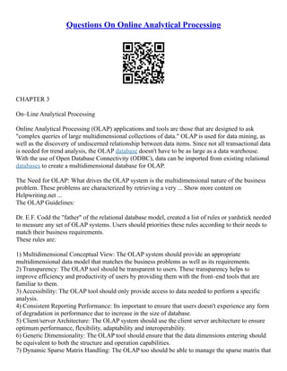 Questions On Online Analytical Processing
CHAPTER 3
On–Line Analytical Processing
Online Analytical Processing (OLAP) applications and tools are those that are designed to ask
"complex queries of large multidimensional collections of data." OLAP is used for data mining, as
well as the discovery of undiscerned relationship between data items. Since not all transactional data
is needed for trend analysis, the OLAP database doesn't have to be as large as a data warehouse.
With the use of Open Database Connectivity (ODBC), data can be imported from existing relational
databases to create a multidimensional database for OLAP.
The Need for OLAP: What drives the OLAP system is the multidimensional nature of the business
problem. These problems are characterized by retrieving a very ... Show more content on
Helpwriting.net ...
The OLAP Guidelines:
Dr. E.F. Codd the "father" of the relational database model, created a list of rules or yardstick needed
to measure any set of OLAP systems. Users should priorities these rules according to their needs to
match their business requirements.
These rules are:
1) Multidimensional Conceptual View: The OLAP system should provide an appropriate
multidimensional data model that matches the business problems as well as its requirements.
2) Transparency: The OLAP tool should be transparent to users. These transparency helps to
improve efficiency and productivity of users by providing them with the front–end tools that are
familiar to them.
3) Accessibility: The OLAP tool should only provide access to data needed to perform a specific
analysis.
4) Consistent Reporting Performance: Its important to ensure that users doesn't experience any form
of degradation in performance due to increase in the size of database.
5) Client/server Architecture: The OLAP system should use the client server architecture to ensure
optimum performance, flexibility, adaptability and interoperability.
6) Generic Dimensionality: The OLAP tool should ensure that the data dimensions entering should
be equivalent to both the structure and operation capabilities.
7) Dynamic Sparse Matrix Handling: The OLAP too should be able to manage the sparse matrix that
 
