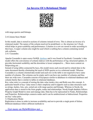 An Inverse Of A Relational Model
with range queries and bitmaps.
2.4 Column Store Model
In this model, data is stored in sections of columns instead of rows. This is almost an inverse of a
relational model. The names of the column need not be predefined, i.e. the structure isn 't fixed,
which helps in great scalability and performance. Columns in a row are stored in order according to
their keys. A super–column also might be used which is nothing but a column containing nested
sub–columns.
2.4.1 Cassandra:
Apache Cassandra is open source NoSQL database and it was found in Facebook. Cassandra 's data
model offers the convenience of column indexes with the performance of log–structured updates. It
provides horizontal scalability and the downtime is lesser compared to ... Show more content on
Helpwriting.net ...
Instead of using tables connected by keys, this model stores each record and its related data in the
same document thereby eliminating the need of JOIN queries as in a relational model. Whereas
Cassandra is a column oriented data model and each row in the table is not required to have same
number of columns. The columns can be empty and it can have any number of columns and thus
there are wide rows. Cassandra consists of keyspaces similar to databases to relational databases and
column family that is similar to tables in relational databases.
Key value store is a concept of storing the data value inside a key and Redis uses this concept. A
particular benefit of key–value stores is their simplicity and It supports such as data structures such
as strings, hashes, lists, sets, sorted sets with range queries and bitmaps. Whereas in Neo4j, the
application data is stored in the form graphs, nodes and relationships. Neo4j Graph database follows
Property Graph Model to store and manage data. Data has to be represented in Nodes, Relationships
and Properties. Relationships connects nodes and it can be unidirectional or bidirectional. Properties
are key–value pairs.
3.2 Replication Mode:
Replication is done in order to increase availability and not to provide a single point of failure.
Different databases follow different methods to
... Get more on HelpWriting.net ...
 