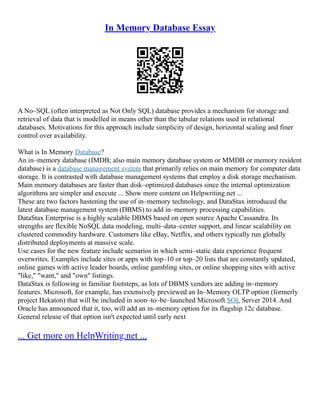 In Memory Database Essay
A No–SQL (often interpreted as Not Only SQL) database provides a mechanism for storage and
retrieval of data that is modelled in means other than the tabular relations used in relational
databases. Motivations for this approach include simplicity of design, horizontal scaling and finer
control over availability.
What is In Memory Database?
An in–memory database (IMDB; also main memory database system or MMDB or memory resident
database) is a database management system that primarily relies on main memory for computer data
storage. It is contrasted with database management systems that employ a disk storage mechanism.
Main memory databases are faster than disk–optimized databases since the internal optimization
algorithms are simpler and execute ... Show more content on Helpwriting.net ...
These are two factors hastening the use of in–memory technology, and DataStax introduced the
latest database management system (DBMS) to add in–memory processing capabilities.
DataStax Enterprise is a highly scalable DBMS based on open source Apache Cassandra. Its
strengths are flexible NoSQL data modeling, multi–data–center support, and linear scalability on
clustered commodity hardware. Customers like eBay, Netflix, and others typically run globally
distributed deployments at massive scale.
Use cases for the new feature include scenarios in which semi–static data experience frequent
overwrites. Examples include sites or apps with top–10 or top–20 lists that are constantly updated,
online games with active leader boards, online gambling sites, or online shopping sites with active
"like," "want," and "own" listings.
DataStax is following in familiar footsteps, as lots of DBMS vendors are adding in–memory
features. Microsoft, for example, has extensively previewed an In–Memory OLTP option (formerly
project Hekaton) that will be included in soon–to–be–launched Microsoft SQL Server 2014. And
Oracle has announced that it, too, will add an in–memory option for its flagship 12c database.
General release of that option isn't expected until early next
... Get more on HelpWriting.net ...
 