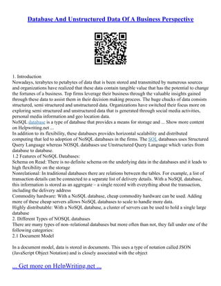 Database And Unstructured Data Of A Business Perspective
1. Introduction
Nowadays, terabytes to petabytes of data that is been stored and transmitted by numerous sources
and organizations have realized that these data contain tangible value that has the potential to change
the fortunes of a business. Top firms leverage their business through the valuable insights gained
through these data to assist them in their decision making process. The huge chucks of data consists
structured, semi structured and unstructured data. Organizations have switched their focus more on
exploring semi structured and unstructured data that is generated through social media activities,
personal media information and geo location data.
NoSQL database is a type of database that provides a means for storage and ... Show more content
on Helpwriting.net ...
In addition to its flexibility, these databases provides horizontal scalability and distributed
computing that led to adoption of NoSQL databases in the firms. The SQL databases uses Structured
Query Language whereas NOSQL databases use Unstructured Query Language which varies from
database to database.
1.2 Features of NoSQL Databases:
Schema on Read: There is no definite schema on the underlying data in the databases and it leads to
high flexibility on the storage
Nonrelational: In traditional databases there are relations between the tables. For example, a list of
transaction details can be connected to a separate list of delivery details. With a NoSQL database,
this information is stored as an aggregate – a single record with everything about the transaction,
including the delivery address
Commodity hardware: With a NoSQL database, cheap commodity hardware can be used. Adding
more of these cheap servers allows NoSQL databases to scale to handle more data.
Highly distributable: With a NoSQL database, a cluster of servers can be used to hold a single large
database
2. Different Types of NOSQL databases
There are many types of non–relational databases but more often than not, they fall under one of the
following categories:
2.1 Document Model
In a document model, data is stored in documents. This uses a type of notation called JSON
(JavaScript Object Notation) and is closely associated with the object
... Get more on HelpWriting.net ...
 