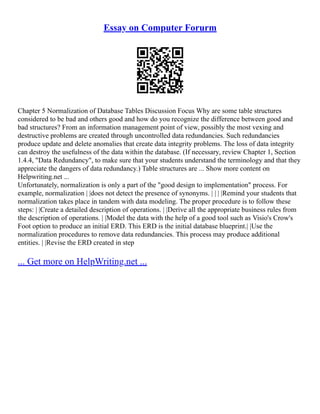 Essay on Computer Forurm
Chapter 5 Normalization of Database Tables Discussion Focus Why are some table structures
considered to be bad and others good and how do you recognize the difference between good and
bad structures? From an information management point of view, possibly the most vexing and
destructive problems are created through uncontrolled data redundancies. Such redundancies
produce update and delete anomalies that create data integrity problems. The loss of data integrity
can destroy the usefulness of the data within the database. (If necessary, review Chapter 1, Section
1.4.4, "Data Redundancy", to make sure that your students understand the terminology and that they
appreciate the dangers of data redundancy.) Table structures are ... Show more content on
Helpwriting.net ...
Unfortunately, normalization is only a part of the "good design to implementation" process. For
example, normalization | |does not detect the presence of synonyms. | | | |Remind your students that
normalization takes place in tandem with data modeling. The proper procedure is to follow these
steps: | |Create a detailed description of operations. | |Derive all the appropriate business rules from
the description of operations. | |Model the data with the help of a good tool such as Visio's Crow's
Foot option to produce an initial ERD. This ERD is the initial database blueprint.| |Use the
normalization procedures to remove data redundancies. This process may produce additional
entities. | |Revise the ERD created in step
... Get more on HelpWriting.net ...
 