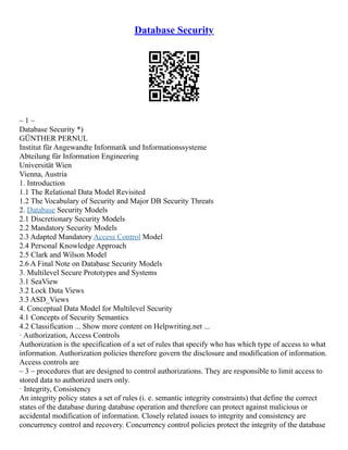 Database Security
– 1 –
Database Security *)
GÜNTHER PERNUL
Institut für Angewandte Informatik und Informationssysteme
Abteilung für Information Engineering
Universität Wien
Vienna, Austria
1. Introduction
1.1 The Relational Data Model Revisited
1.2 The Vocabulary of Security and Major DB Security Threats
2. Database Security Models
2.1 Discretionary Security Models
2.2 Mandatory Security Models
2.3 Adapted Mandatory Access Control Model
2.4 Personal Knowledge Approach
2.5 Clark and Wilson Model
2.6 A Final Note on Database Security Models
3. Multilevel Secure Prototypes and Systems
3.1 SeaView
3.2 Lock Data Views
3.3 ASD_Views
4. Conceptual Data Model for Multilevel Security
4.1 Concepts of Security Semantics
4.2 Classification ... Show more content on Helpwriting.net ...
· Authorization, Access Controls
Authorization is the specification of a set of rules that specify who has which type of access to what
information. Authorization policies therefore govern the disclosure and modification of information.
Access controls are
– 3 – procedures that are designed to control authorizations. They are responsible to limit access to
stored data to authorized users only.
· Integrity, Consistency
An integrity policy states a set of rules (i. e. semantic integrity constraints) that define the correct
states of the database during database operation and therefore can protect against malicious or
accidental modification of information. Closely related issues to integrity and consistency are
concurrency control and recovery. Concurrency control policies protect the integrity of the database
 