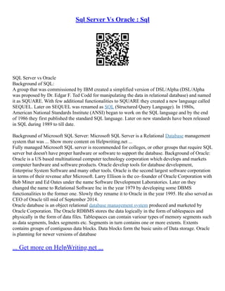 Sql Server Vs Oracle : Sql
SQL Server vs Oracle
Background of SQL:
A group that was commissioned by IBM created a simplified version of DSL/Alpha (DSL/Alpha
was proposed by Dr. Edgar F. Ted Codd for manipulating the data in relational database) and named
it as SQUARE. With few additional functionalities to SQUARE they created a new language called
SEQUEL. Later on SEQUEL was renamed as SQL (Structured Query Language). In 1980s,
American National Standards Institute (ANSI) began to work on the SQL language and by the end
of 1986 they first published the standard SQL language. Later on new standards have been released
in SQL during 1989 to till date.
Background of Microsoft SQL Server: Microsoft SQL Server is a Relational Database management
system that was ... Show more content on Helpwriting.net ...
Fully managed Microsoft SQL server is recommended for colleges, or other groups that require SQL
server but doesn't have proper hardware or software to support the database. Background of Oracle:
Oracle is a US based multinational computer technology corporation which develops and markets
computer hardware and software products. Oracle develop tools for database development,
Enterprise System Software and many other tools. Oracle is the second largest software corporation
in terms of their revenue after Microsoft. Larry Ellison is the co–founder of Oracle Corporation with
Bob Miner and Ed Oates under the name Software Development Laboratories. Later on they
changed the name to Relational Software Inc in the year 1979 by developing some DBMS
functionalities to the former one. Slowly they rename it to Oracle in the year 1995. He also served as
CEO of Oracle till mid of September 2014.
Oracle database is an object relational database management system produced and marketed by
Oracle Corporation. The Oracle RDBMS stores the data logically in the form of tablespaces and
physically in the form of data files. Tablespaces can contain variour types of memory segments such
as data segments, Index segments etc. Segments in turn contains one or more extents. Extents
contains groups of contiguous data blocks. Data blocks form the basic units of Data storage. Oracle
is planning for newer versions of database
... Get more on HelpWriting.net ...
 