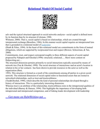 Relational Model Of Social Capital
ach–and the typical structural approach to social networks analyses– social capital is defined more
by its function than by its structure (Coleman, 1988;
Whitener, 2000). That is, social capital is based on relationships, which are created through
interpersonal exchange (Bourdieu, 1986). In this manner social capital requires an interpersonal lens
that is grounded in a relational model of leadership
(Drath & Palus, 1994). At the heart of this relational model are commitments in the form of mutual
obligations, which are supported by reciprocated trust and respect (Brower, Schoorman, & Tan,
2000).
Commitments, trust, and respect correspond roughly to three different aspects of social capital
proposed by Nahapiet and Ghoshal (1998): structural, relational, ... Show more content on
Helpwriting.net ...
The structural dimension pertains primarily to social interactions typically assessed by means of
network ties (Tsai & Ghoshal, 1998). The social structure of interactions–and an actor's location in
relation to his or her contacts– has been shown to provide resources to the actor as well as the
organization (Burt,
1992). This structure is formed as a result of the commitments among all parties in a given social
network. The relational dimension of social capital refers to functional assets that are rooted in
networked relationships, such as trust and trustworthiness
(Tsai&Ghoshal, 1998), which describe the kind of personal relationships developed through a
history of interactions. This is a particularly interesting dimension.
Whereas trust is an attribute of the relationship, trustworthiness rests in the intrapersonal qualities of
the individual (Barney & Hansen, 1994). This highlights the importance of developing both
intrapersonal and interpersonal competence, and of linking leader development with leadership
... Get more on HelpWriting.net ...
 