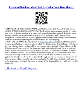 Relational Database Model And Key Value Store Data Model...
COMPARISON OF RELATIONAL DATABASE MODEL AND KEY–VALUE STORE DATA
MODEL OF NO SQL DATABASE SYSTEM: The Relational database system and the key–value
store model of No SQL database systems are both appropriate database methods depending on the
way they are being implemented and the purpose of the business for which they are being
incorporated. However, both the database approaches have distinct wide variety of characteristics,
based on which they can be compared and contrasted in the following way.
STRUCTURE OF DATA: The data structure of a relational database comprises of table structure.
Every table is identified by a unique name or label. The data tables are described as the collection of
rows and columns. Each row of the table is known as the record and each column is known as the
field of the specific data table. All the data sets are well organized and logical linked to each other
through definite and unique relationships. A table, therefore can also be defined as the "structured
collection of relationships". The fundamental aim of developing No SQL database systems is to
easily and effectively handle vast quantities of data or information in advanced web–scale
applications. In order to achieve this purpose, the No SQL systems are designed as the schema–free
database systems. There are different modes to define the No SQL databases that typically depend
on the requirements of the data that has to be managed. The data model for key–value store No SQL
database is
... Get more on HelpWriting.net ...
 