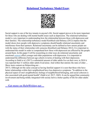 Relational Turbulence Model Essay
Social support is one of the key tenants in anyone's life. Social support proves to be more important
for those who are dealing with mental health issues such as depression. The relational turbulence
model is very important in understanding how the relationship between those with depression and
their families. The relationship turbulence model Knobloch and Delaney (2012) implies that the
model shows how people with depressive symptoms should handle relational uncertainty and
interference from their partners. Relational uncertainty can be defined as how unsure people are
with the status of their relationship with someone (Knobloch and Delaney 2012). It is important to
understand this model in order to comprehend how those with depression are affected by the people
around them. In this paper I will be researching in what ways do relational uncertainty and
emotional support affect younger and older populations with depression. It is important to
understand the difference between age cohorts in terms of dealing with their depression.
According to Stahl et al. (2017) a substantial amount of older adults live on their own, in 2010 it
was reported that 11 million older adults lived alone. And within that statistic the rates of older ...
Show more content on Helpwriting.net ...
2017). Although not the same concept as having familial support it is seen that those who have
better relationships within their neighborhood have less depressive symptoms. "In addition to the
physical aspect of one's neighborhood, feelings of neighborhood belonging, and social cohesion is
also associated with good mental health" (Stahl et al. 2017; 1065). It can be argued that community
involvement and being mildly integrated with society led to a better quality of life for older adults
with
... Get more on HelpWriting.net ...
 