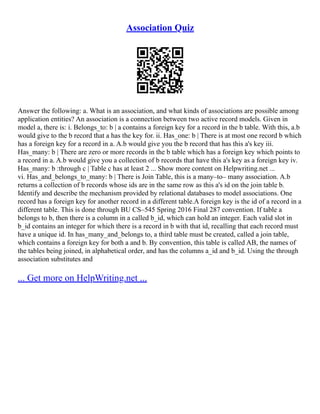 Association Quiz
Answer the following: a. What is an association, and what kinds of associations are possible among
application entities? An association is a connection between two active record models. Given in
model a, there is: i. Belongs_to: b | a contains a foreign key for a record in the b table. With this, a.b
would give to the b record that a has the key for. ii. Has_one: b | There is at most one record b which
has a foreign key for a record in a. A.b would give you the b record that has this a's key iii.
Has_many: b | There are zero or more records in the b table which has a foreign key which points to
a record in a. A.b would give you a collection of b records that have this a's key as a foreign key iv.
Has_many: b :through c | Table c has at least 2 ... Show more content on Helpwriting.net ...
vi. Has_and_belongs_to_many: b | There is Join Table, this is a many–to– many association. A.b
returns a collection of b records whose ids are in the same row as this a's id on the join table b.
Identify and describe the mechanism provided by relational databases to model associations. One
record has a foreign key for another record in a different table.A foreign key is the id of a record in a
different table. This is done through BU CS–545 Spring 2016 Final 287 convention. If table a
belongs to b, then there is a column in a called b_id, which can hold an integer. Each valid slot in
b_id contains an integer for which there is a record in b with that id, recalling that each record must
have a unique id. In has_many_and_belongs to, a third table must be created, called a join table,
which contains a foreign key for both a and b. By convention, this table is called AB, the names of
the tables being joined, in alphabetical order, and has the columns a_id and b_id. Using the through
association substitutes and
... Get more on HelpWriting.net ...
 