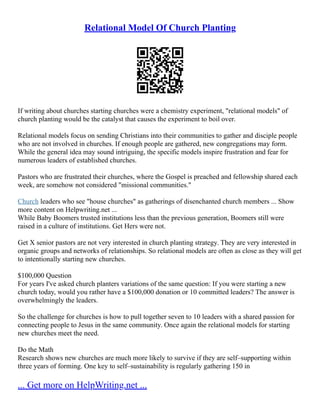 Relational Model Of Church Planting
If writing about churches starting churches were a chemistry experiment, "relational models" of
church planting would be the catalyst that causes the experiment to boil over.
Relational models focus on sending Christians into their communities to gather and disciple people
who are not involved in churches. If enough people are gathered, new congregations may form.
While the general idea may sound intriguing, the specific models inspire frustration and fear for
numerous leaders of established churches.
Pastors who are frustrated their churches, where the Gospel is preached and fellowship shared each
week, are somehow not considered "missional communities."
Church leaders who see "house churches" as gatherings of disenchanted church members ... Show
more content on Helpwriting.net ...
While Baby Boomers trusted institutions less than the previous generation, Boomers still were
raised in a culture of institutions. Get Hers were not.
Get X senior pastors are not very interested in church planting strategy. They are very interested in
organic groups and networks of relationships. So relational models are often as close as they will get
to intentionally starting new churches.
$100,000 Question
For years I've asked church planters variations of the same question: If you were starting a new
church today, would you rather have a $100,000 donation or 10 committed leaders? The answer is
overwhelmingly the leaders.
So the challenge for churches is how to pull together seven to 10 leaders with a shared passion for
connecting people to Jesus in the same community. Once again the relational models for starting
new churches meet the need.
Do the Math
Research shows new churches are much more likely to survive if they are self–supporting within
three years of forming. One key to self–sustainability is regularly gathering 150 in
... Get more on HelpWriting.net ...
 