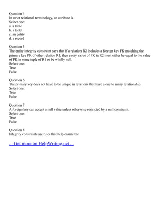 Question 4
In strict relational terminology, an attribute is
Select one:
a. a table
b. a field
c. an entity
d. a record
Question 5
The entity integrity constraint says that if a relation R2 includes a foreign key FK matching the
primary key PK of other relation R1, then every value of FK in R2 must either be equal to the value
of PK in some tuple of R1 or be wholly null.
Select one:
True
False
Question 6
The primary key does not have to be unique in relations that have a one to many relationship.
Select one:
True
False
Question 7
A foreign key can accept a null value unless otherwise restricted by a null constraint.
Select one:
True
False
Question 8
Integrity constraints are rules that help ensure the
... Get more on HelpWriting.net ...
 