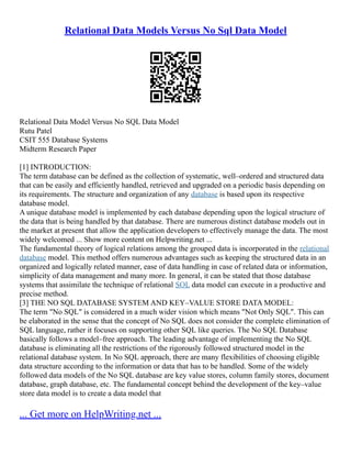 Relational Data Models Versus No Sql Data Model
Relational Data Model Versus No SQL Data Model
Rutu Patel
CSIT 555 Database Systems
Midterm Research Paper
[1] INTRODUCTION:
The term database can be defined as the collection of systematic, well–ordered and structured data
that can be easily and efficiently handled, retrieved and upgraded on a periodic basis depending on
its requirements. The structure and organization of any database is based upon its respective
database model.
A unique database model is implemented by each database depending upon the logical structure of
the data that is being handled by that database. There are numerous distinct database models out in
the market at present that allow the application developers to effectively manage the data. The most
widely welcomed ... Show more content on Helpwriting.net ...
The fundamental theory of logical relations among the grouped data is incorporated in the relational
database model. This method offers numerous advantages such as keeping the structured data in an
organized and logically related manner, ease of data handling in case of related data or information,
simplicity of data management and many more. In general, it can be stated that those database
systems that assimilate the technique of relational SQL data model can execute in a productive and
precise method.
[3] THE NO SQL DATABASE SYSTEM AND KEY–VALUE STORE DATA MODEL:
The term "No SQL" is considered in a much wider vision which means "Not Only SQL". This can
be elaborated in the sense that the concept of No SQL does not consider the complete elimination of
SQL language, rather it focuses on supporting other SQL like queries. The No SQL Database
basically follows a model–free approach. The leading advantage of implementing the No SQL
database is eliminating all the restrictions of the rigorously followed structured model in the
relational database system. In No SQL approach, there are many flexibilities of choosing eligible
data structure according to the information or data that has to be handled. Some of the widely
followed data models of the No SQL database are key value stores, column family stores, document
database, graph database, etc. The fundamental concept behind the development of the key–value
store data model is to create a data model that
... Get more on HelpWriting.net ...
 