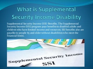Supplemental Security Income (SSI) Benefits. The Supplemental
Security Income (SSI) program pays benefits to disabled adults and
children who have limited income and resources. SSI benefits also are
payable to people 65 and older without disabilities who meet the
financial limits.
 