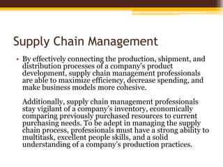 Supply Chain Management
• By effectively connecting the production, shipment, and
distribution processes of a company’s product
development, supply chain management professionals
are able to maximize efficiency, decrease spending, and
make business models more cohesive.
Additionally, supply chain management professionals
stay vigilant of a company’s inventory, economically
comparing previously purchased resources to current
purchasing needs. To be adept in managing the supply
chain process, professionals must have a strong ability to
multitask, excellent people skills, and a solid
understanding of a company’s production practices.
 