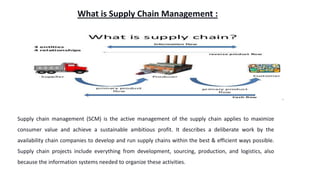 What is Supply Chain Management :
Supply chain management (SCM) is the active management of the supply chain applies to maximize
consumer value and achieve a sustainable ambitious profit. It describes a deliberate work by the
availability chain companies to develop and run supply chains within the best & efficient ways possible.
Supply chain projects include everything from development, sourcing, production, and logistics, also
because the information systems needed to organize these activities.
 