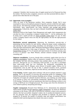 SUPPLY CHAIN MANAGEMENT
INNOREGIO project S. Zygiaris, Msc, BPR Engineer
BPR Hellas SA
11
companies'. Similarly, their inventory days of supply turned out to be 50 percent less than
the median. The best-in-class companies, moreover, met their promised delivery dates 17
percent more often than the rest of the pack.
1.4.1 Opportunity Areas (examples)
These are some of the big-picture numbers. Most companies, though, find it more
meaningful to focus on the payback potential of specific activities within the total supply-
chain process. The following examples illustrate the kinds of benefits that can be realised.
Individually, these improvements can bring important cost savings and service
enhancements. Collectively, they can lead to dramatic breakthroughs in profitability and
market share.
Morehouse believes that Supply Chain Management and supply chain management also
can play key roles in increasing a company's market share--"... not by cutting price, but
by doing such a superb job that you attract profitable market share," he says. In other
words, a company needs to have not only the right product, but also the right processes
for the market.
Distribution network optimisation. Optimising the distribution network--that is
determining the best location for each facility, setting the proper system configuration,
and selecting the right carriers--brings immediate cost advantages of 20 to 30 percent.
That's the figure determined by IBM's Wholesale Distribution Industry Segment, based on
consulting engagements in a wide range of industries. "This typically breaks down into
transportation savings of 15 to 25 percent and improvements in inventory-carrying costs
of 10 to 15 percent," says Mark Wheeler, national solutions manager for the IBM
consulting unit.
Shipment consolidation. A proven, though often overlooked, supply-chain lever lies in
shipment consolidation. Nabisco offers an instructive example. For one retail customer,
the company had been delivering product from multiple plants via six different LTL
deliveries. Through the use of a third-party SCM provider, it was able to consolidate
these multi-vendor loads into two truckloads. By strategically consolidating the
shipments, reports Rick D. Blasgen, senior director of product supply, Nabisco cut its
transportation costs by half. On top of that, it reduced inventory levels, increased
inventory turns, cut lead-times, improved on-time delivery, and enhanced case-fill rates.
Cross docking. Another supply-chain technique with proven payback potential is cross
docking. This is the practice of receiving and processing goods for reshipping in the
shortest time possible and with minimum handling and no storage. According to Maurice
Trebuchon of Coopers & Lybrand's SysteCon Division, cross docking can yield savings
of 25 percent or more over conventional warehousing. Speaking at this year's annual
CLM meeting, Trebuchon cited one manufacturer that used cross docking to achieve a net
savings of $0.84 per ton of freight processed. The savings came from the elimination of
costs related to putaway and picking and storage.
Supplier management. Research from McKinsey & Co. demonstrates the substantial
improvements possible through aggressive supply management. An article by McKinsey
consultants in the Winter 1998 issue of SCM Review mentions a client in the automotive
industry that had successfully integrated vendors into its product-development process.
On one particular team, the integration paid dividends in triplicate: the parts count
dropped by 30 percent, the number of assembly steps and material specifications was
reduced by half, and development time shrank from years to months.
 