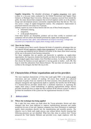 SUPPLY CHAIN MANAGEMENT
INNOREGIO project S. Zygiaris, Msc, BPR Engineer
BPR Hellas SA
12
Supplier integration. The abundant advantages of supplier integration were again
evident in a two-year study conducted by the Global Procurement and Supply Chain
Initiative at Michigan State University. Drawing on responses received from around the
globe, the study showed that companies that involved suppliers earlier on in the product-
design and -development process consistently outperformed those that did not. This was
true across a range of supply-management metrics. The comparative improvement in
purchased material costs alone was 15 percent.
Industry experts say most of those barriers fall into one of three broad categories:
• information sharing,
• integration,
• or the people themselves.
Until these barriers are dismantled, products will not flow swiftly to customers and
companies will not achieve the benefits promised by supply chain management.
Given the extensive time, effort, and commitment of resources involved, is design and
execution of a comprehensive supply-chain strategy really worth it all?
1.4.2 There for the Taking
The examples given above merely illustrate the kinds of competitive advantages that can
be captured through aggressive supply-chain management. In actuality, opportunities for
cost savings and enhanced service abound at all points in the chain--from initial sourcing
all the way to the point-of-sale business transaction.
For those companies that act quickly and decisively to capitalise on supply-chain
opportunities, the long-term, bottom-line benefits are there for the taking. Just look at the
acknowledged supply-chain leaders--from Wal-Mart on down. As for those organisations
that choose the business-as-usual approach to moving goods to market…well, OK. But
keep in mind this admonition from Damon Runyon: The race does not always go to the
swiftest or the strongest, but that's the way to bet.
1.5 Characteristics of firms/ organisations and service providers
The most important characteristic of firms that could apply SMC is the will to accept
innovations and new methods of working. Of course there should be a physical
movement of goods. From raw material to the final consumer, firms should also have an
adequate managerial and organisational depth to capitalise the benefits that SCM brings
to a business.Service providers should have a profound experience in organising the
supply chain using a sound methodology in applying organisational change. Service
providers should also have to adapt into their solutions SCM software systems in order to
facilitate the installation of the system into the organisational structure of a firm.
2 APPLICATION
2.1 Where the technique has being applied
Do it right first time makes you think about the Toyota principles, Kaizen and other
strategies that have been deployed to improve manufacturing processes and enable
production lot sizes of one unit. Japanese companies have been forerunners to implement
quality check procedures directly into the manufacturing and assembly process. The
objective was to finish each single process step without defects thereby ensuring that
following processes are not disturbed. What have they done to achieve this? Toyota
pioneered the Total Quality Methods and provided every single employee with the
 