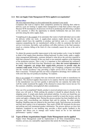 SUPPLY CHAIN MANAGEMENT
INNOREGIO project S. Zygiaris, Msc, BPR Engineer
BPR Hellas SA
14
2.1.1 How can Supply Chain Management (SCM) be applied to an organisation?
Domino Effect
The most important thing is to first understand the customer's true needs.
Companies that want to improve their competitive position by reducing their order-to-
delivery cycle are looking to supply-chain management to help them achieve that goal.
Because SCM encompasses all processes involved in producing and delivering a product
to the customer, it offers the opportunity to identify bottlenecks that can slow down
activities along the entire supply chain.
Youngberg gives the example of an automaker that wants to build individual cars to order
for delivery within one week. A supply-chain analysis might discover that the seat
supplier doesn't have the capability to produce and deliver seats in a variable colour
sequence--jeopardising the car manufacturer's ability to offer its customers the kind of
service it envisions. Inevitably, such problems will affect delivery to the final customer,
much as a domino falling at the front of a line eventually causes the one at the end to
topple, too.
To obtain the greatest possible improvement in the total product cycle, it may be helpful
to think of the supply-chain dominoes falling backward. In other words, under a supply-
chain management philosophy, customer demand is what drives the activities required to
fulfil that customer's demand, all the way back to raw-materials suppliers at the beginning
of the production process. That is why it is important to first understand the customer's
true needs, then work back from that, Morehouse says: Once the correct information is
in hand, companies can design their supply-chain processes to provide what the
customer really needs. Without that information, says Youngberg, companies risk falling
into the "wasted excellence" trap, providing a higher service level or faster cycle time
than is necessary. "It doesn't provide you with a competitive advantage, but it saddles you
with costs that may not [yield] you anything," he explains.
Here is an example of a company that uses chemicals stored in tanks to manufacture its
products. The chemical supplier discovered--to its surprise--that the most important thing
to the manufacturer was not how quickly it delivered the raw material, but rather how
well the vendor monitored the supply of the chemical to ensure that it never ran out. For
the customer, reliability outweighed all other considerations.
How can it be accomplished? Ideally, product is received and put away to a location from
where you will pick it. While picking the product it should be placed directly in the
shipping carton. A weigh scale checks each picked orderline. As errors are found they are
corrected immediately. The last step in the process would be to insert the invoice, seal the
carton and apply a shipping label. During this process product has been handled only for
put away (only cross-docking can eliminate that) and for picking. No other product
handling. Handling steps are reduced to the most basic needs. Such processes are possible
and they don't require a lot of automation. They need a WMS, RF terminals for put away
and picking and well maintained product information. The process delivers an error free
shipment, completed in one handling step, provides a direct quality feedback to the
operator and allows you to manage each worker based on his or her individual
performance = quality + output.
2.2 Types of firms /organisations Supply Chain Management can be applied
Supply Chain Management could by implemented to all firms (manufacturing firms,
retailers, services, etc.) and public organisations that satisfy the following criteria:
 