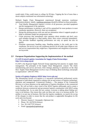 SUPPLY CHAIN MANAGEMENT
INNOREGIO project S. Zygiaris, Msc, BPR Engineer
BPR Hellas SA
16
would study if they could return to college for 90 days. Topping the list of more than a
dozen subjects mentioned was information technology.
Miebach Supply Chain Management experienced through numerous warehouse
optimisation projects: ideally, warehouse processes should be defined on those principles.
• Total Quality Management requires a review of all processes, provided equipment
and the management of the operation.
• Human performance in picking is and will be unmatched for most products in most
warehouse operations. (however, there are exceptions)
• Design the picking process with care and use automation where it supports people or
helps to eliminate simple but unergonomic tasks.
• Create processes that immediately alert operators about mistakes and don't carry
such mistakes through to a final quality check. Have errors corrected immediately.
This provides feedback regarding performance not only on speed, but also on
quality.
• Eliminate unnecessary handling steps. Handling product is the costly part in the
warehouse. Do not try to use one warehouse process for all order types whatever size
and service requirements they might have. Segmentation and integration of processes
are keywords.
2.5 European Organisations Supporting the Implementation of the method
CLASP (Central Logistics Association for Supply-Chain Partnerships)
http://www.clasp.org.uk/
CLASP is the Regional Supply Network Group supporting best practice in supply chain
management. The principles of the Supply Chain Management. concern “the whole
manufacturing and service provision, from strategic planning to operations on the shop
floor. Supply Chain Management involves ways of thinking about technology and people
in organisations”. (ISCAN 1995)
Society of Logistics Engineers SOLE http://www.sole.org/
The International Society of Logistics is a non-profit international professional society
composed of individuals organised to enhance the art and science of logistics technology,
education and management. Commercial Products -- The purpose of the Commercial
Division is to focus attention on the application of logistics disciplines in the commercial
sector. We will set forth a clear vision of the SOLE logistics philosophy and to create a
symbiosis between commercial and government logistics communities with SOLE acting
as the bonding link. As we enter the new century, everyone is talking about finding new
ways to do business. One reason they seek out these new ways is to increase profits. Yet
another is to just stay in business. But from the logistics standpoint, we need to be on top
of the changes in order to ensure that the end product is supportable throughout its life
cycle and even beyond.
• Director: Ioannis C. Georgiadis -Optimum Ltd.
• Phone: 30-1-8670234 (Greece)
• Fax: 30-1-8677747 (Greece)
• Email: igeorgiadis@optimum.gr
 