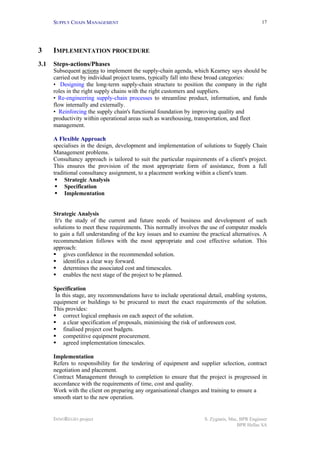 SUPPLY CHAIN MANAGEMENT
INNOREGIO project S. Zygiaris, Msc, BPR Engineer
BPR Hellas SA
17
3 IMPLEMENTATION PROCEDURE
3.1 Steps-actions/Phases
Subsequent actions to implement the supply-chain agenda, which Kearney says should be
carried out by individual project teams, typically fall into these broad categories:
• Designing the long-term supply-chain structure to position the company in the right
roles in the right supply chains with the right customers and suppliers.
• Re-engineering supply-chain processes to streamline product, information, and funds
flow internally and externally.
• Reinforcing the supply chain's functional foundation by improving quality and
productivity within operational areas such as warehousing, transportation, and fleet
management.
A Flexible Approach
specialises in the design, development and implementation of solutions to Supply Chain
Management problems.
Consultancy approach is tailored to suit the particular requirements of a client's project.
This ensures the provision of the most appropriate form of assistance, from a full
traditional consultancy assignment, to a placement working within a client's team.
§ Strategic Analysis
§ Specification
§ Implementation
Strategic Analysis
It's the study of the current and future needs of business and development of such
solutions to meet these requirements. This normally involves the use of computer models
to gain a full understanding of the key issues and to examine the practical alternatives. A
recommendation follows with the most appropriate and cost effective solution. This
approach:
§ gives confidence in the recommended solution.
§ identifies a clear way forward.
§ determines the associated cost and timescales.
§ enables the next stage of the project to be planned.
Specification
In this stage, any recommendations have to include operational detail, enabling systems,
equipment or buildings to be procured to meet the exact requirements of the solution.
This provides:
§ correct logical emphasis on each aspect of the solution.
§ a clear specification of proposals, minimising the risk of unforeseen cost.
§ finalised project cost budgets.
§ competitive equipment procurement.
§ agreed implementation timescales.
Implementation
Refers to responsibility for the tendering of equipment and supplier selection, contract
negotiation and placement.
Contract Management through to completion to ensure that the project is progressed in
accordance with the requirements of time, cost and quality.
Work with the client on preparing any organisational changes and training to ensure a
smooth start to the new operation.
 