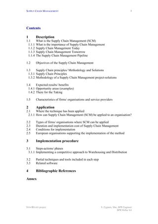 SUPPLY CHAIN MANAGEMENT
INNOREGIO project S. Zygiaris, Msc, BPR Engineer
BPR Hellas SA
1
Contents
1 Description
1.1 What is the Supply Chain Management (SCM)
1.1.1 What is the importance of Supply Chain Management
1.1.2 Supply Chain Management Today
1.1.3 Supply Chain Management Tomorrow
1.1.4 The Supply Chain Management Pipeline
1.2 Objectives of the Supply Chain Management
1.3 Supply Chain principles/ Methodology and Solutions
1.3.1 Supply Chain Principles
1.3.2 Methodology of a Supply Chain Management project-solutions
1.4 Expected results/ benefits
1.4.1 Opportunity areas (examples)
1.4.2 There for the Taking
1.5 Characteristics of firms/ organisations and service providers
2 Application
2.1 Where the technique has been applied
2.1.1 How can Supply Chain Management (SCM) be applied to an organisation?
2.2 Types of firms/ organisations where SCM can be applied
2.3 Duration and implementation cost of Supply Chain Management
2.4 Conditions for implementation
2.5 European organisations supporting the implementation of the method
3 Implementation procedure
3.1 Steps-actions/ phases
3.1.1 Implementing a competitive approach to Warehousing and Distribution
3.2 Partial techniques and tools included in each step
3.3 Related software
4 Bibliographic References
Annex
 