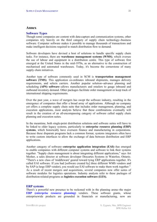 SUPPLY CHAIN MANAGEMENT
INNOREGIO project S. Zygiaris, Msc, BPR Engineer
BPR Hellas SA
21
Annex
Software Types
Though some companies are content with data-capture and communication systems, other
companies rely heavily on the third category of supply chain technology--business
software. Computer software makes it possible to manage thousands of transactions and
make intelligent decisions required to match distribution flow to demand.
Software developers have devised a host of solutions to handle specific supply chain
tasks. For instance, there are warehouse management systems (WMS), which oversee
the use of labour and equipment in a distribution centre. This type of software first
emerged at the United States in the mid-1970s, as an alternative to the construction of
mechanised and automated warehouses. Today, it's become the cornerstone of many
supply chain initiatives.
Another type of software commonly used in SCM is transportation management
software (TMS). This application co-ordinates inbound shipments, manages delivery
requirements, and selects carriers. Another popular solution--advance planning and
scheduling (APS) software--allows manufacturers and retailers to gauge inbound and
outbound inventory demand. Other packages facilitate order management or keep track of
international shipping requirements.
Over the past year, a wave of mergers has swept the software industry, resulting in the
emergence of companies that offer a broad array of applications. Although no company
yet offers a complete supply chain suite that includes order management, planning, and
execution applications, most analysts believe that these combinations eventually will
result in the creation of an all-encompassing category of software called supply chain
planning and execution suites.
In the meantime, both single-point distribution solutions and software suites will have to
be linked to older legacy systems, particularly to enterprise resource planning (ERP)
systems, which historically have overseen finance and manufacturing in corporations.
Because these disparate programs lack a common format, systems integrators often have
to write custom interfaces to allow the exchange of data between distribution and ERP
applications.
Another category of software--enterprise application integration (EAI)--has emerged
to enable companies with different computer systems and software to link their systems
together. "Supply chain management is about integrating different applications," says Art
Mesher, a sales director at software developer Descartes Systems in Waterloo, Ontario.
"There's a new class of 'middleware' geared toward tying ERP applications together. It's
called EAI software. If you had [software created by] three different WMS vendors and
by SAP (a large ERP vendor), you would use EAI software to make them work together."
As a result of recent mergers and acquisitions, several companies now offer suites of
software modules for logistics operations. Industry analysts refer to these packages of
distribution-related programs as logistics execution software (LES).
ERP systems
There's a powerful new presence to be reckoned with in the planning arena--the major
ERP (enterprise resource planning) vendors. These software giants, whose
enterprisewide products are grounded in financials or manufacturing, now are
 