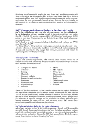 SUPPLY CHAIN MANAGEMENT
INNOREGIO project S. Zygiaris, Msc, BPR Engineer
BPR Hellas SA
23
Despite the lack of quantifiable benefits, the Meta Group study noted that companies still
were forging ahead and implementing ERP systems. Many times, they did so for such
reasons as to address Year 2000 remediation problems or to modernise ageing computer
applications that were economically beyond salvage. Systems also were installed to
address needs of a new business requirement or to achieve a desired level of competitive
advantage.
SAP™ (Systems, Applications, and Products in Data Processing) profile
SAP is the world's largest inter-enterprise software company and the world's fourth-
largest independent software supplier, overall. In its most recent fiscal year, ending
Dec. 31, 1998, SAP AG reported revenues of DM 8.47 billion. SAP employs over 20,500
people in more than 50 countries who are dedicated to providing high-level customer
support and services.
SAP is listed on several exchanges including the Frankfurt stock exchange and NYSE
under the symbol "SAP."
The ability of SAP to deliver customer-centric, open, personalised and collaborative inter-
enterprise solutions on demand is the foundation of mySAP.com. It enables companies of
all sizes and industries to fully engage their employees, customers and partners to
capitalise upon the new Internet economy.
Industry-Specific Functionality
Aligned with customer requirements, SAP software offers solutions specific to 19
different industries with functionality designed to address requirements unique to each of
those industries' business objectives:
• Aerospace and defence
• Automotive
• Banking
• Chemicals
• Consumer products
• Engineering and construction
• Health care
• Higher education
• High technology
• Insurance
• Media
• Mill products
• Oil and gas
• Pharmaceuticals
• Public sector
• Retail
• Telecommunications
• Transportation
• Utilities
For each of the above industries, SAP has created a solution map that lays out the breadth
and depth of each industry's specific business process requirements and maps them to
SAP as well as complementary partner solutions to complete the end-to-end business
process, including Web-enabled processes. Accessible through the Internet, solution maps
give customers a powerful planning tool for continuing to enhance and refine their
business processes for greater efficiency and investment return. SAP partners have
created numerous additional industry-specific solutions.
.
SAP Software Solutions: Reflecting the Modern Enterprise
All software marketed by SAP is deliverable to customers through mySAP.com and is
accessible through the open and extensible mySAP.com Workplace, a role-based business
portal. Software functionality is organised according to user roles so that users can have
full access to the applications they need to fulfil their responsibilities. The following are
among the applications available through mySAP.com:
 