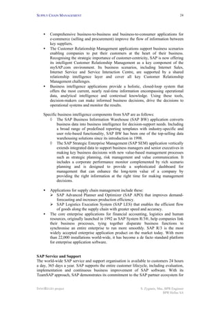 SUPPLY CHAIN MANAGEMENT
INNOREGIO project S. Zygiaris, Msc, BPR Engineer
BPR Hellas SA
24
• Comprehensive business-to-business and business-to-consumer applications for
e-commerce (selling and procurement) improve the flow of information between
key suppliers.
• The Customer Relationship Management applications support business scenarios
enabling companies to put their customers at the heart of their business.
Recognising the strategic importance of customer-centricity, SAP is now offering
its intelligent Customer Relationship Management as a key component of the
mySAP.com environment. Its business scenarios, including Internet Sales,
Internet Service and Service Interaction Centre, are supported by a shared
relationship intelligence layer and cover all key Customer Relationship
Management challenges.
• Business intelligence applications provide a holistic, closed-loop system that
offers the most current, nearly real-time information encompassing operational
data, analytical intelligence and contextual knowledge. Using these tools,
decision-makers can make informed business decisions, drive the decisions to
operational systems and monitor the results.
Specific business intelligence components from SAP are as follows:
◊ The SAP Business Information Warehouse (SAP BW) application converts
business data into business intelligence for decision-support needs. Including
a broad range of predefined reporting templates with industry-specific and
user role-based functionality, SAP BW has been one of the top-selling data
warehousing solutions since its introduction in 1998.
◊ The SAP Strategic Enterprise Management (SAP SEM) application vertically
extends integrated data to support business managers and senior executives in
making key business decisions with new value-based management processes
such as strategic planning, risk management and value communication. It
includes a corporate performance monitor complemented by rich scenario
planning and is designed to provide a sophisticated dashboard for
management that can enhance the long-term value of a company by
providing the right information at the right time for making management
decisions.
• Applications for supply chain management include these:
Ø SAP Advanced Planner and Optimizer (SAP APO) that improves demand-
forecasting and increases production efficiency.
Ø SAP Logistics Execution System (SAP LES) that enables the efficient flow
of goods along the supply chain with greater speed and accuracy.
• The core enterprise applications for financial accounting, logistics and human
resources, originally launched in 1992 as SAP System R/3®, help companies link
their business processes, tying together disparate business functions to
synchronise an entire enterprise to run more smoothly. SAP R/3 is the most
widely accepted enterprise application product on the market today. With more
than 22,000 installations world-wide, it has become a de facto standard platform
for enterprise application software.
SAP Service and Support
The world-wide SAP service and support organisation is available to customers 24 hours
a day, 365 days a year. SAP supports the entire customer lifecycle, including evaluation,
implementation and continuous business improvement of SAP software. With its
TeamSAP approach, SAP demonstrates its commitment to the SAP partner ecosystem for
 