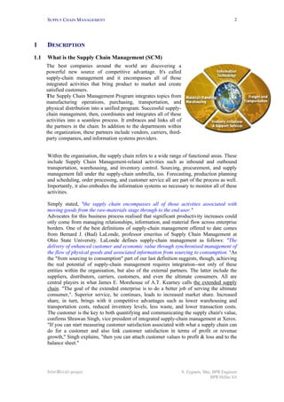 SUPPLY CHAIN MANAGEMENT
INNOREGIO project S. Zygiaris, Msc, BPR Engineer
BPR Hellas SA
2
1 DESCRIPTION
1.1 What is the Supply Chain Management (SCM)
Within the organisation, the supply chain refers to a wide range of functional areas. These
include Supply Chain Management-related activities such as inbound and outbound
transportation, warehousing, and inventory control. Sourcing, procurement, and supply
management fall under the supply-chain umbrella, too. Forecasting, production planning
and scheduling, order processing, and customer service all are part of the process as well.
Importantly, it also embodies the information systems so necessary to monitor all of these
activities.
Simply stated, "the supply chain encompasses all of those activities associated with
moving goods from the raw-materials stage through to the end user."
Advocates for this business process realised that significant productivity increases could
only come from managing relationships, information, and material flow across enterprise
borders. One of the best definitions of supply-chain management offered to date comes
from Bernard J. (Bud) LaLonde, professor emeritus of Supply Chain Management at
Ohio State University. LaLonde defines supply-chain management as follows: "The
delivery of enhanced customer and economic value through synchronised management of
the flow of physical goods and associated information from sourcing to consumption. "As
the "from sourcing to consumption" part of our last definition suggests, though, achieving
the real potential of supply-chain management requires integration--not only of these
entities within the organisation, but also of the external partners. The latter include the
suppliers, distributors, carriers, customers, and even the ultimate consumers. All are
central players in what James E. Morehouse of A.T. Kearney calls the extended supply
chain. "The goal of the extended enterprise is to do a better job of serving the ultimate
consumer,". Superior service, he continues, leads to increased market share. Increased
share, in turn, brings with it competitive advantages such as lower warehousing and
transportation costs, reduced inventory levels, less waste, and lower transaction costs.
The customer is the key to both quantifying and communicating the supply chain's value,
confirms Shrawan Singh, vice president of integrated supply-chain management at Xerox.
"If you can start measuring customer satisfaction associated with what a supply chain can
do for a customer and also link customer satisfaction in terms of profit or revenue
growth," Singh explains, "then you can attach customer values to profit & loss and to the
balance sheet."
The best companies around the world are discovering a
powerful new source of competitive advantage. It's called
supply-chain management and it encompasses all of those
integrated activities that bring product to market and create
satisfied customers.
The Supply Chain Management Program integrates topics from
manufacturing operations, purchasing, transportation, and
physical distribution into a unified program. Successful supply-
chain management, then, coordinates and integrates all of these
activities into a seamless process. It embraces and links all of
the partners in the chain. In addition to the departments within
the organization, these partners include vendors, carriers, third-
party companies, and information systems providers.
.
 