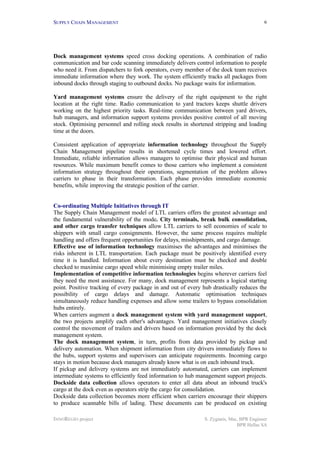 SUPPLY CHAIN MANAGEMENT
INNOREGIO project S. Zygiaris, Msc, BPR Engineer
BPR Hellas SA
6
Dock management systems speed cross docking operations. A combination of radio
communication and bar code scanning immediately delivers control information to people
who need it. From dispatchers to fork operators, every member of the dock team receives
immediate information where they work. The system efficiently tracks all packages from
inbound docks through staging to outbound docks. No package waits for information.
Yard management systems ensure the delivery of the right equipment to the right
location at the right time. Radio communication to yard tractors keeps shuttle drivers
working on the highest priority tasks. Real-time communication between yard drivers,
hub managers, and information support systems provides positive control of all moving
stock. Optimising personnel and rolling stock results in shortened stripping and loading
time at the doors.
Consistent application of appropriate information technology throughout the Supply
Chain Management pipeline results in shortened cycle times and lowered effort.
Immediate, reliable information allows managers to optimise their physical and human
resources. While maximum benefit comes to those carriers who implement a consistent
information strategy throughout their operations, segmentation of the problem allows
carriers to phase in their transformation. Each phase provides immediate economic
benefits, while improving the strategic position of the carrier.
Co-ordinating Multiple Initiatives through IT
The Supply Chain Management model of LTL carriers offers the greatest advantage and
the fundamental vulnerability of the mode. City terminals, break bulk consolidation,
and other cargo transfer techniques allow LTL carriers to sell economies of scale to
shippers with small cargo consignments. However, the same process requires multiple
handling and offers frequent opportunities for delays, misshipments, and cargo damage.
Effective use of information technology maximises the advantages and minimises the
risks inherent in LTL transportation. Each package must be positively identified every
time it is handled. Information about every destination must be checked and double
checked to maximise cargo speed while minimising empty trailer miles.
Implementation of competitive information technologies begins wherever carriers feel
they need the most assistance. For many, dock management represents a logical starting
point. Positive tracking of every package in and out of every hub drastically reduces the
possibility of cargo delays and damage. Automatic optimisation techniques
simultaneously reduce handling expenses and allow some trailers to bypass consolidation
hubs entirely.
When carriers augment a dock management system with yard management support,
the two projects amplify each other's advantages. Yard management initiatives closely
control the movement of trailers and drivers based on information provided by the dock
management system.
The dock management system, in turn, profits from data provided by pickup and
delivery automation. When shipment information from city drivers immediately flows to
the hubs, support systems and supervisors can anticipate requirements. Incoming cargo
stays in motion because dock managers already know what is on each inbound truck.
If pickup and delivery systems are not immediately automated, carriers can implement
intermediate systems to efficiently feed information to hub management support projects.
Dockside data collection allows operators to enter all data about an inbound truck's
cargo at the dock even as operators strip the cargo for consolidation.
Dockside data collection becomes more efficient when carriers encourage their shippers
to produce scannable bills of lading. These documents can be produced on existing
 