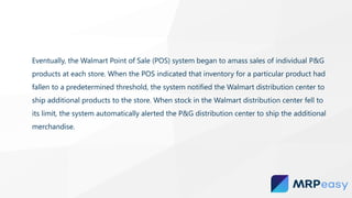 Eventually, the Walmart Point of Sale (POS) system began to amass sales of individual P&G
products at each store. When the POS indicated that inventory for a particular product had
fallen to a predetermined threshold, the system notified the Walmart distribution center to
ship additional products to the store. When stock in the Walmart distribution center fell to
its limit, the system automatically alerted the P&G distribution center to ship the additional
merchandise.
 