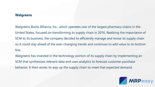 Walgreens
Walgreens Boots Alliance, Inc., which operates one of the largest pharmacy chains in the
United States, focused on transforming its supply chain in 2016. Realizing the importance of
SCM to its business, the company decided to efficiently manage and revise its supply chain
so it could stay ahead of the ever-changing trends and continues to add value to its bottom
line.
Walgreens has invested in the technology portion of its supply chain by implementing an
SCM that synthesizes relevant data and uses analytics to forecast customer purchase
behavior. It then works its way up the supply chain to meet that expected demand.
 