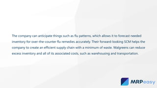 The company can anticipate things such as flu patterns, which allows it to forecast needed
inventory for over-the-counter flu remedies accurately. Their forward-looking SCM helps the
company to create an efficient supply chain with a minimum of waste. Walgreens can reduce
excess inventory and all of its associated costs, such as warehousing and transportation.
 