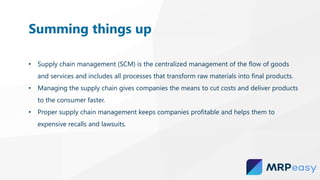 • Supply chain management (SCM) is the centralized management of the flow of goods
and services and includes all processes that transform raw materials into final products.
• Managing the supply chain gives companies the means to cut costs and deliver products
to the consumer faster.
• Proper supply chain management keeps companies profitable and helps them to
expensive recalls and lawsuits.
Summing things up
 