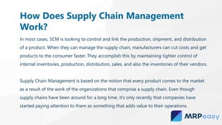 In most cases, SCM is looking to control and link the production, shipment, and distribution
of a product. When they can manage the supply chain, manufacturers can cut costs and get
products to the consumer faster. They accomplish this by maintaining tighter control of
internal inventories, production, distribution, sales, and also the inventories of their vendors.
Supply Chain Management is based on the notion that every product comes to the market
as a result of the work of the organizations that comprise a supply chain. Even though
supply chains have been around for a long time, it’s only recently that companies have
started paying attention to them as something that adds value to their operations.
How Does Supply Chain Management
Work?
 