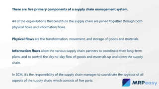 There are five primary components of a supply chain management system.
All of the organizations that constitute the supply chain are joined together through both
physical flows and information flows.
Physical flows are the transformation, movement, and storage of goods and materials.
Information flows allow the various supply chain partners to coordinate their long-term
plans, and to control the day-to-day flow of goods and materials up and down the supply
chain.
In SCM, it’s the responsibility of the supply chain manager to coordinate the logistics of all
aspects of the supply chain, which consists of five parts:
 