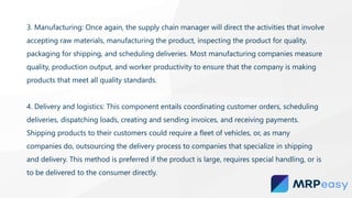 3. Manufacturing: Once again, the supply chain manager will direct the activities that involve
accepting raw materials, manufacturing the product, inspecting the product for quality,
packaging for shipping, and scheduling deliveries. Most manufacturing companies measure
quality, production output, and worker productivity to ensure that the company is making
products that meet all quality standards.
4. Delivery and logistics: This component entails coordinating customer orders, scheduling
deliveries, dispatching loads, creating and sending invoices, and receiving payments.
Shipping products to their customers could require a fleet of vehicles, or, as many
companies do, outsourcing the delivery process to companies that specialize in shipping
and delivery. This method is preferred if the product is large, requires special handling, or is
to be delivered to the consumer directly.
 
