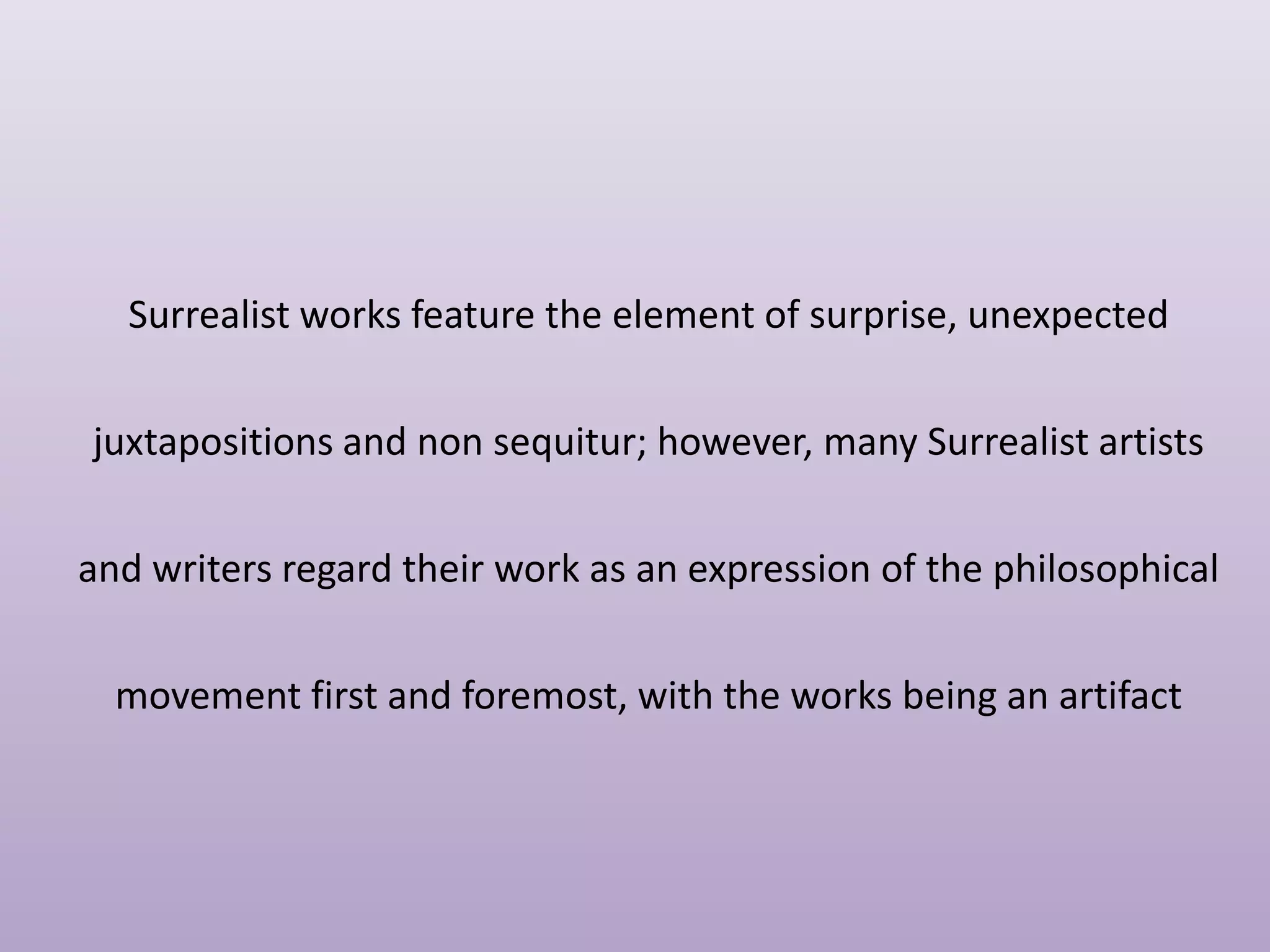 Surrealist works feature the element of surprise, unexpected
juxtapositions and non sequitur; however, many Surrealist artists
and writers regard their work as an expression of the philosophical
movement first and foremost, with the works being an artifact

 