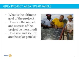 17
GREY PROJECT AREA: SOLAR PANELS
• What is the ultimate
goal of the project?
• How can the impact
and success of the
project be measured?
• How safe and secure
are the solar panels?
 