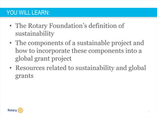 6
YOU WILL LEARN:
• The Rotary Foundation’s definition of
sustainability
• The components of a sustainable project and
how to incorporate these components into a
global grant project
• Resources related to sustainability and global
grants
 