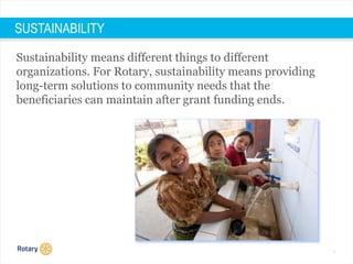 7
Sustainability means different things to different
organizations. For Rotary, sustainability means providing
long-term solutions to community needs that the
beneficiaries can maintain after grant funding ends.
SUSTAINABILITY
 