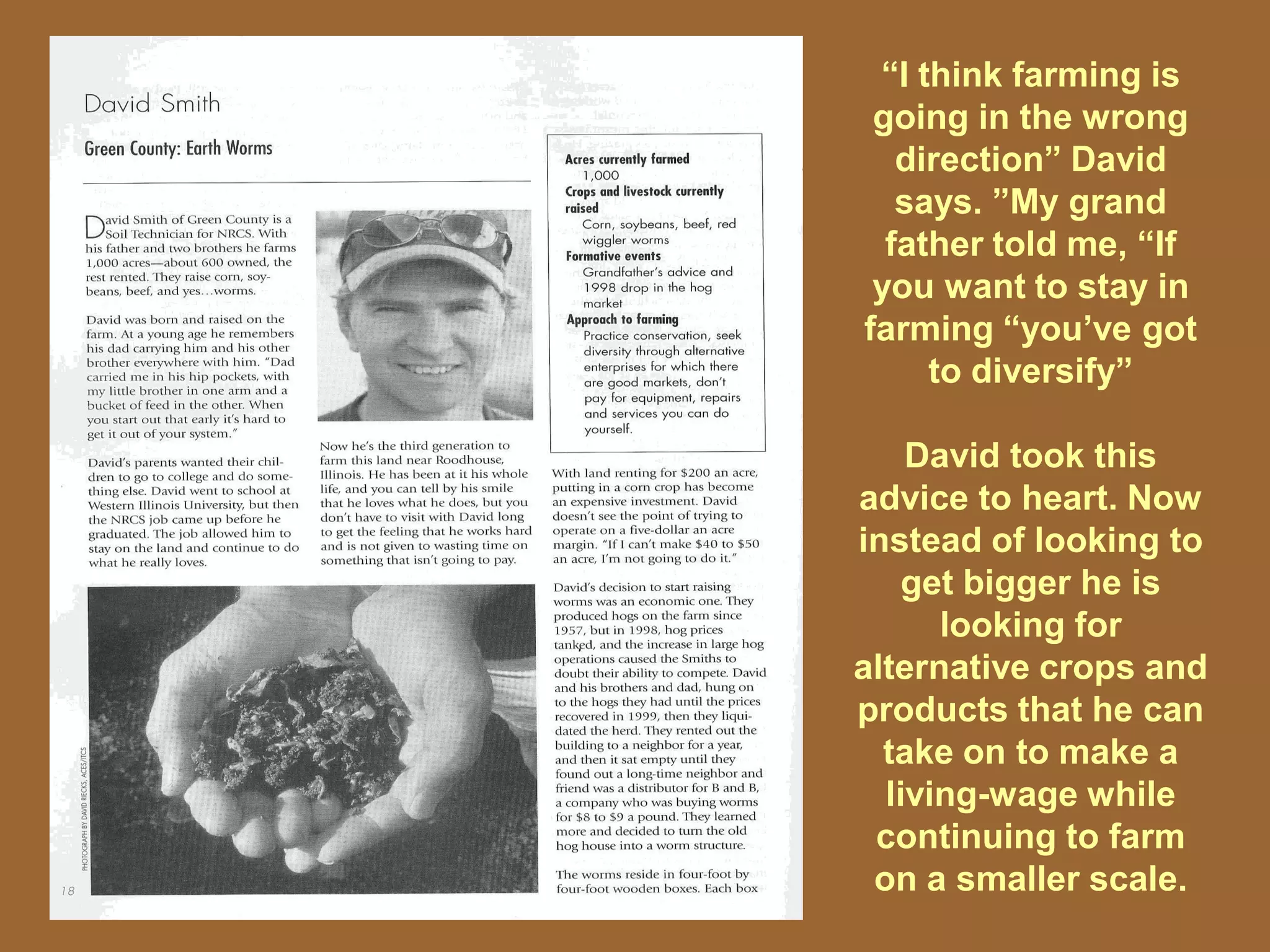 “I think farming is
 going in the wrong
   direction” David
   says. ”My grand
  father told me, “If
 you want to stay in
farming “you’ve got
     to diversify”

    David took this
advice to heart. Now
instead of looking to
    get bigger he is
      looking for
alternative crops and
products that he can
  take on to make a
  living-wage while
 continuing to farm
 on a smaller scale.
 