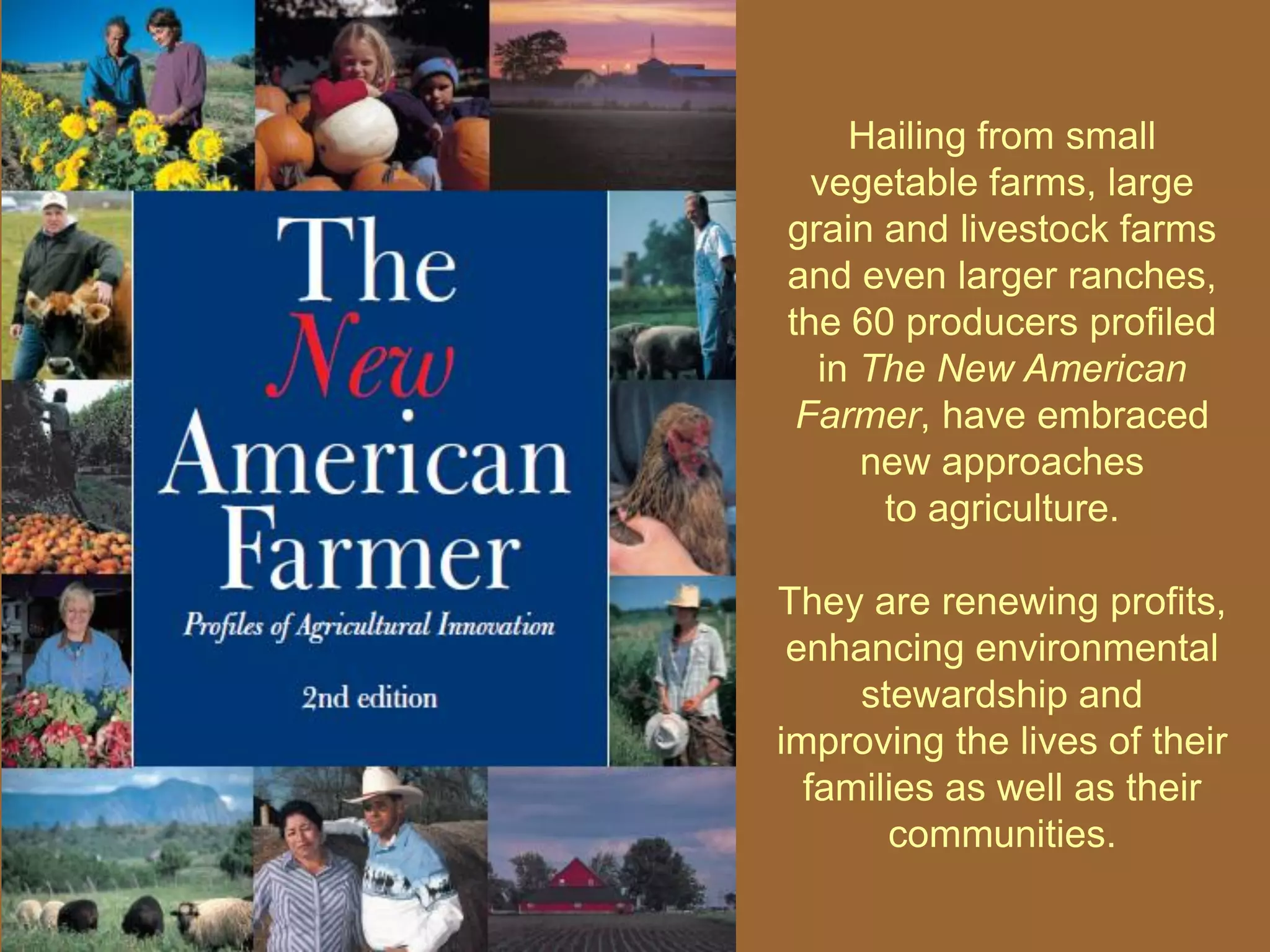 Hailing from small
  vegetable farms, large
grain and livestock farms
and even larger ranches,
the 60 producers profiled
  in The New American
 Farmer, have embraced
     new approaches
      to agriculture.

They are renewing profits,
 enhancing environmental
     stewardship and
improving the lives of their
  families as well as their
       communities.
 