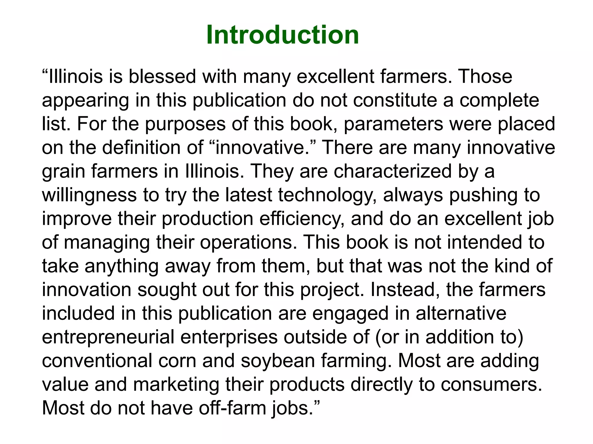 Introduction
“Illinois is blessed with many excellent farmers. Those
appearing in this publication do not constitute a complete
list. For the purposes of this book, parameters were placed
on the definition of “innovative.” There are many innovative
grain farmers in Illinois. They are characterized by a
willingness to try the latest technology, always pushing to
improve their production efficiency, and do an excellent job
of managing their operations. This book is not intended to
take anything away from them, but that was not the kind of
innovation sought out for this project. Instead, the farmers
included in this publication are engaged in alternative
entrepreneurial enterprises outside of (or in addition to)
conventional corn and soybean farming. Most are adding
value and marketing their products directly to consumers.
Most do not have off-farm jobs.”
 