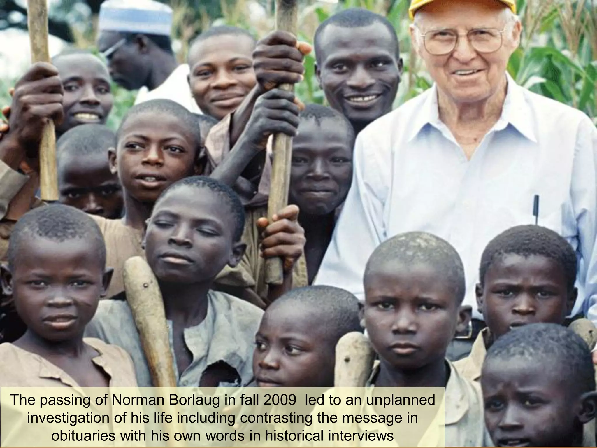 The passing of Norman Borlaug in fall 2009 led to an unplanned
  investigation of his life including contrasting the message in
      obituaries with his own words in historical interviews
 