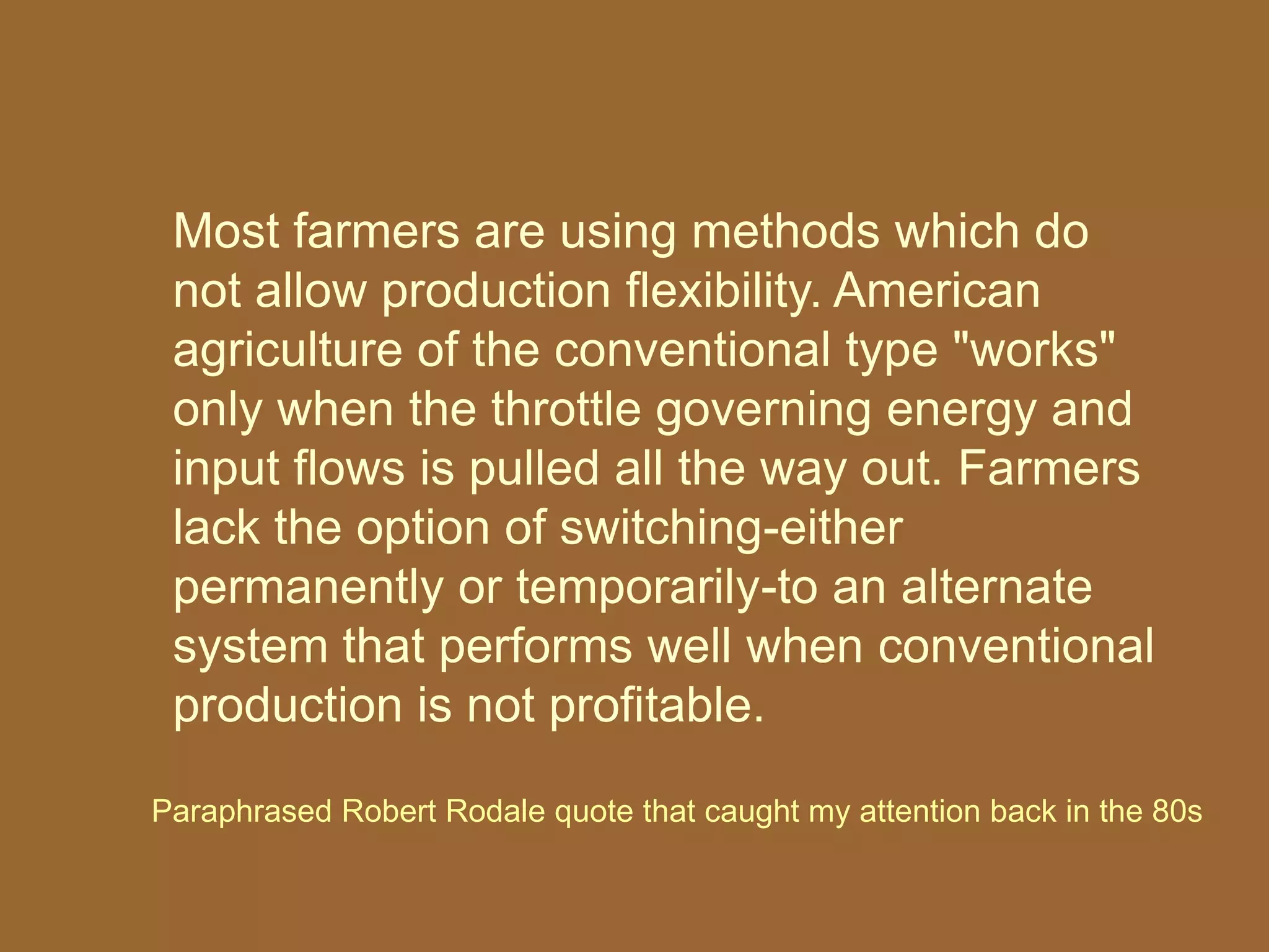 Most farmers are using methods which do
 not allow production flexibility. American
 agriculture of the conventional type "works"
 only when the throttle governing energy and
 input flows is pulled all the way out. Farmers
 lack the option of switching-either
 permanently or temporarily-to an alternate
 system that performs well when conventional
 production is not profitable.

Paraphrased Robert Rodale quote that caught my attention back in the 80s
 